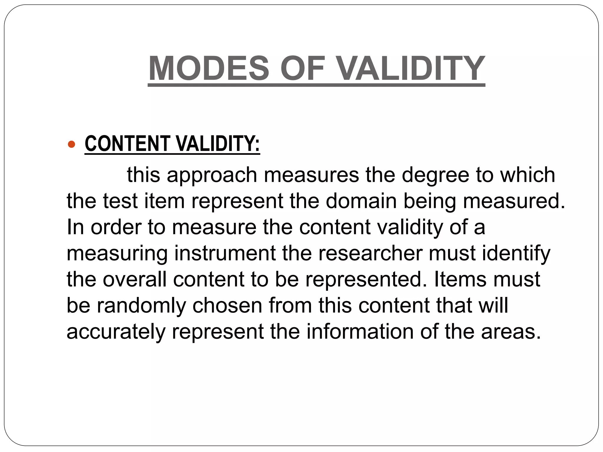 MODES OF VALIDITY
 CONTENT VALIDITY:
this approach measures the degree to which
the test item represent the domain being measured.
In order to measure the content validity of a
measuring instrument the researcher must identify
the overall content to be represented. Items must
be randomly chosen from this content that will
accurately represent the information of the areas.
 