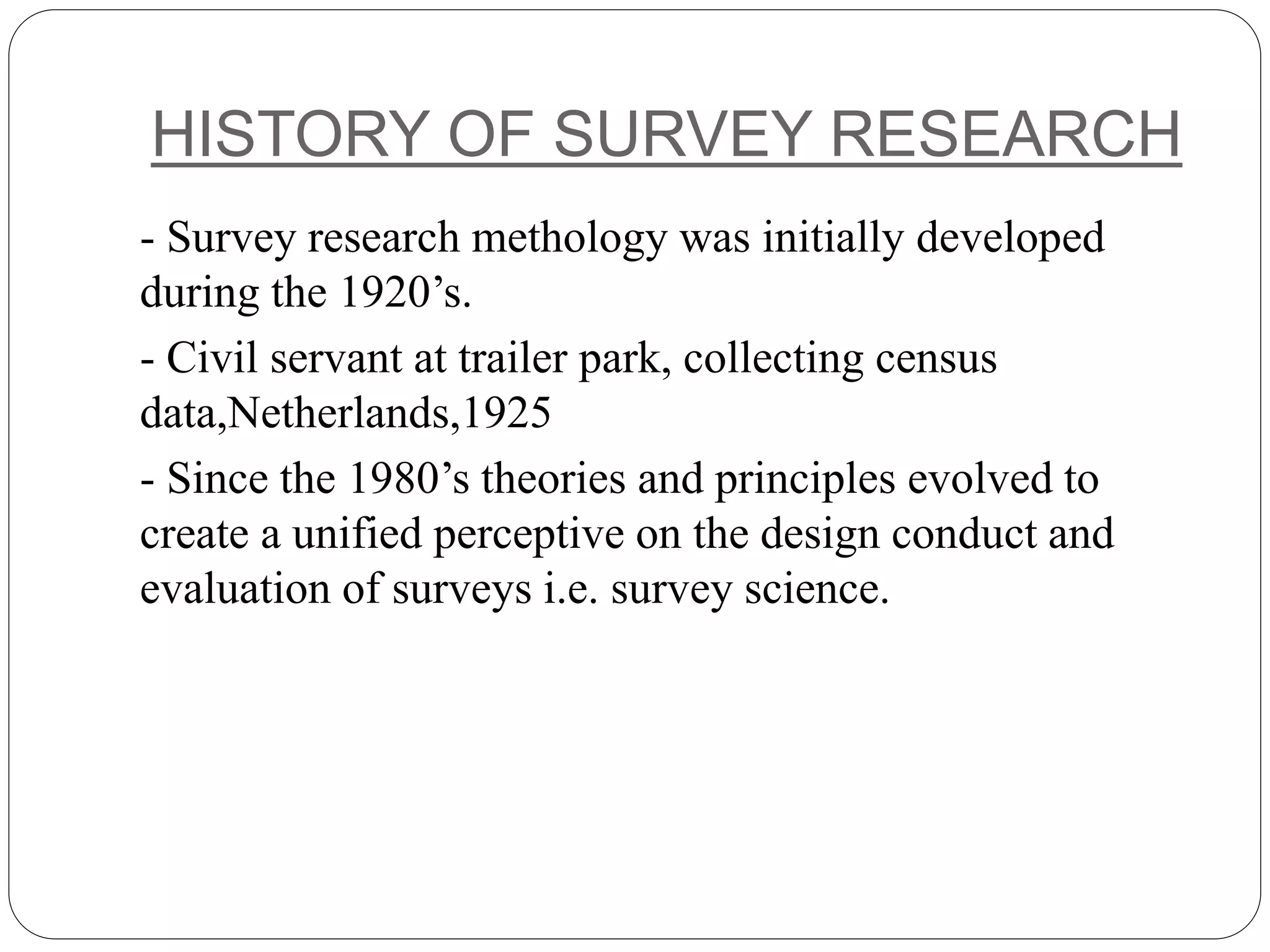 HISTORY OF SURVEY RESEARCH
- Survey research methology was initially developed
during the 1920’s.
- Civil servant at trailer park, collecting census
data,Netherlands,1925
- Since the 1980’s theories and principles evolved to
create a unified perceptive on the design conduct and
evaluation of surveys i.e. survey science.
 