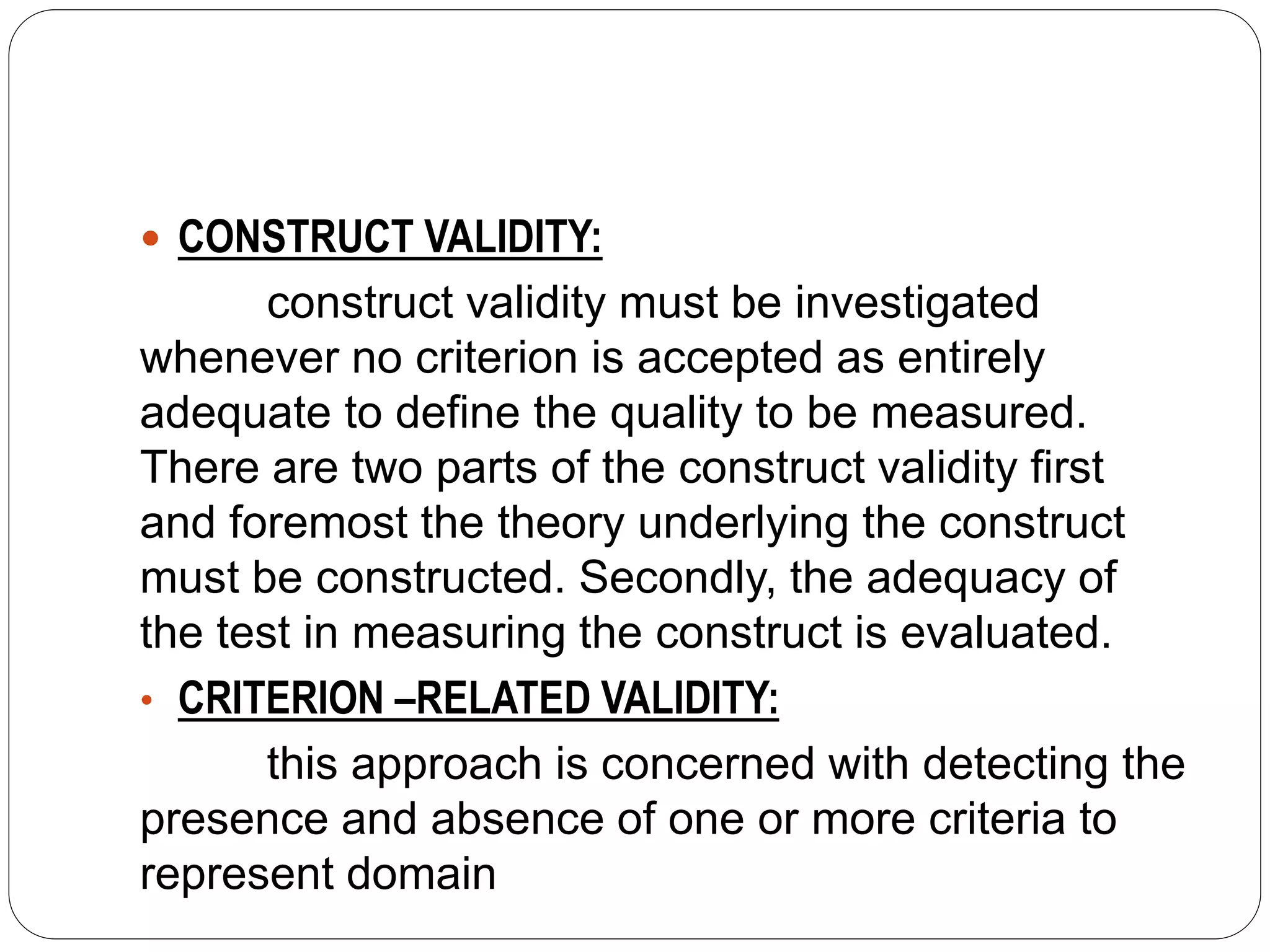  CONSTRUCT VALIDITY:
construct validity must be investigated
whenever no criterion is accepted as entirely
adequate to define the quality to be measured.
There are two parts of the construct validity first
and foremost the theory underlying the construct
must be constructed. Secondly, the adequacy of
the test in measuring the construct is evaluated.
• CRITERION –RELATED VALIDITY:
this approach is concerned with detecting the
presence and absence of one or more criteria to
represent domain
 