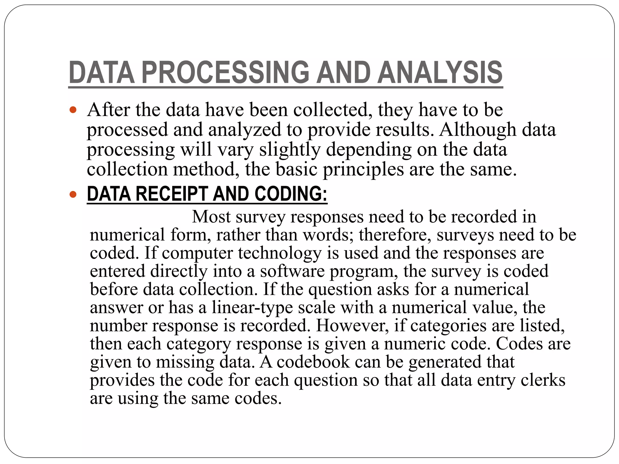 DATA PROCESSING AND ANALYSIS
 After the data have been collected, they have to be
processed and analyzed to provide results. Although data
processing will vary slightly depending on the data
collection method, the basic principles are the same.
 DATA RECEIPT AND CODING:
Most survey responses need to be recorded in
numerical form, rather than words; therefore, surveys need to be
coded. If computer technology is used and the responses are
entered directly into a software program, the survey is coded
before data collection. If the question asks for a numerical
answer or has a linear-type scale with a numerical value, the
number response is recorded. However, if categories are listed,
then each category response is given a numeric code. Codes are
given to missing data. A codebook can be generated that
provides the code for each question so that all data entry clerks
are using the same codes.
 