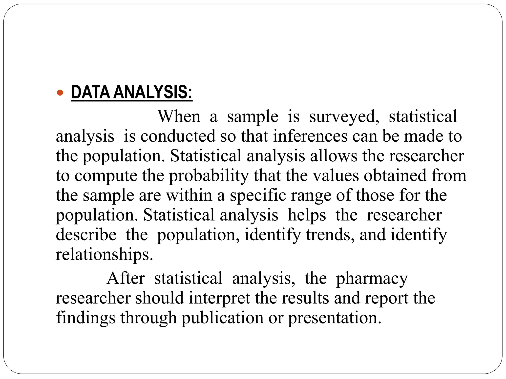  DATA ANALYSIS:
When a sample is surveyed, statistical
analysis is conducted so that inferences can be made to
the population. Statistical analysis allows the researcher
to compute the probability that the values obtained from
the sample are within a specific range of those for the
population. Statistical analysis helps the researcher
describe the population, identify trends, and identify
relationships.
After statistical analysis, the pharmacy
researcher should interpret the results and report the
findings through publication or presentation.
 