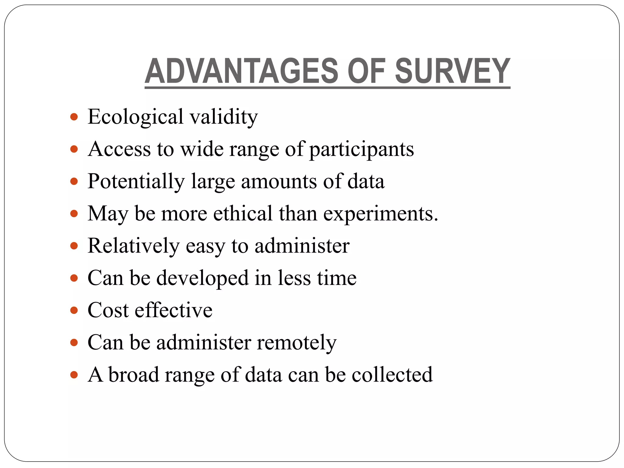 ADVANTAGES OF SURVEY
 Ecological validity
 Access to wide range of participants
 Potentially large amounts of data
 May be more ethical than experiments.
 Relatively easy to administer
 Can be developed in less time
 Cost effective
 Can be administer remotely
 A broad range of data can be collected
 