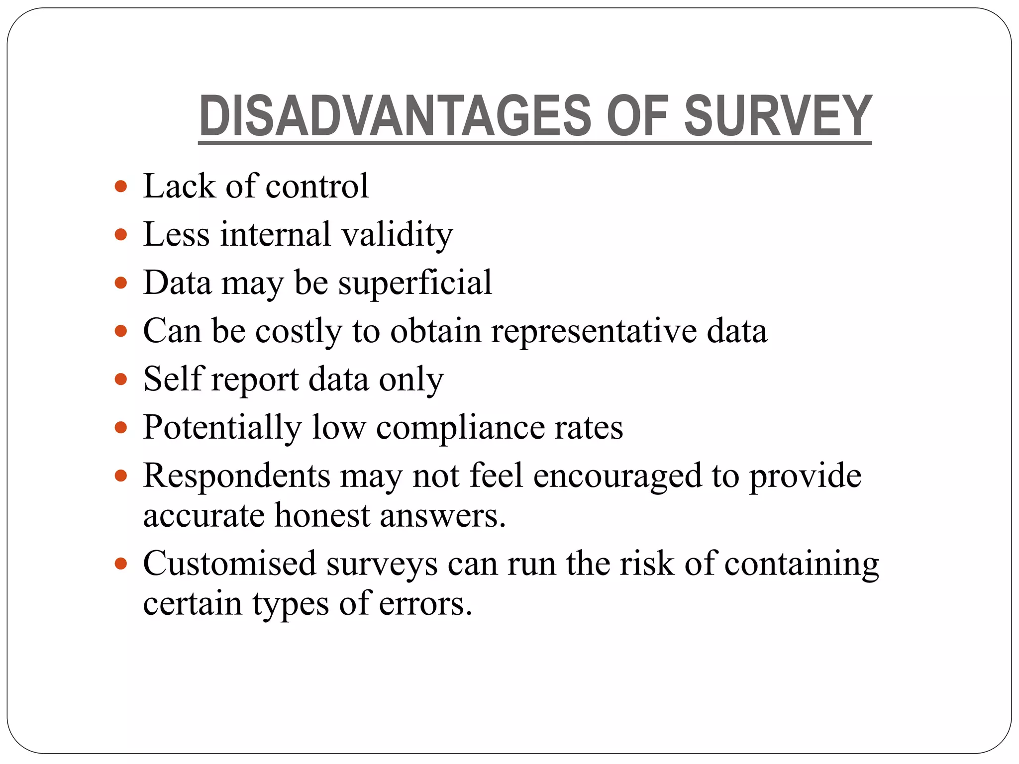 DISADVANTAGES OF SURVEY
 Lack of control
 Less internal validity
 Data may be superficial
 Can be costly to obtain representative data
 Self report data only
 Potentially low compliance rates
 Respondents may not feel encouraged to provide
accurate honest answers.
 Customised surveys can run the risk of containing
certain types of errors.
 