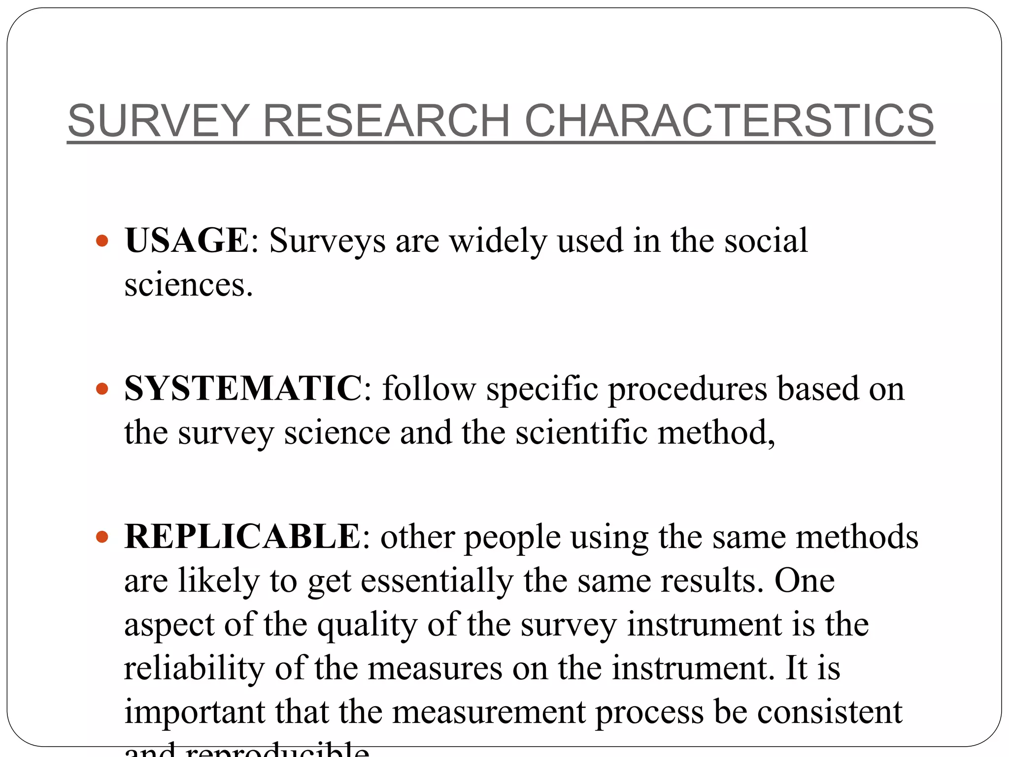SURVEY RESEARCH CHARACTERSTICS
 USAGE: Surveys are widely used in the social
sciences.
 SYSTEMATIC: follow specific procedures based on
the survey science and the scientific method,
 REPLICABLE: other people using the same methods
are likely to get essentially the same results. One
aspect of the quality of the survey instrument is the
reliability of the measures on the instrument. It is
important that the measurement process be consistent
 