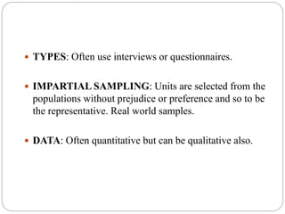 TYPES: Often use interviews or questionnaires.
 IMPARTIAL SAMPLING: Units are selected from the
populations without prejudice or preference and so to be
the representative. Real world samples.
 DATA: Often quantitative but can be qualitative also.
 