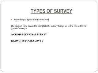 TYPES OF SURVEY
 According to Span of time involved
The span of time needed to complete the survey brings us to the two different
types of surveys:
1) CROSS SECTIONAL SURVEY
2) LONGITUDINAL SURVEY
 