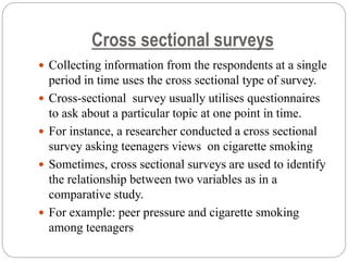 Cross sectional surveys
 Collecting information from the respondents at a single
period in time uses the cross sectional type of survey.
 Cross-sectional survey usually utilises questionnaires
to ask about a particular topic at one point in time.
 For instance, a researcher conducted a cross sectional
survey asking teenagers views on cigarette smoking
 Sometimes, cross sectional surveys are used to identify
the relationship between two variables as in a
comparative study.
 For example: peer pressure and cigarette smoking
among teenagers
 