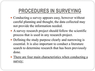 PROCEDURES IN SURVEYING
 Conducting a survey appears easy, however without
careful planning and thought, the data collected may
not provide the information needed.
 A survey research project should follow the scientific
process that is used in any research project.
 Defining the study purpose clearly and narrowing is
essential. It is also important to conduct a literature
search to determine research that has been previously
done.
 There are four main characteristics when conducting a
survey:
 