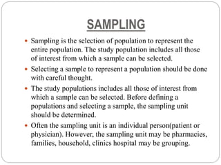 SAMPLING
 Sampling is the selection of population to represent the
entire population. The study population includes all those
of interest from which a sample can be selected.
 Selecting a sample to represent a population should be done
with careful thought.
 The study populations includes all those of interest from
which a sample can be selected. Before defining a
populations and selecting a sample, the sampling unit
should be determined.
 Often the sampling unit is an individual person(patient or
physician). However, the sampling unit may be pharmacies,
families, household, clinics hospital may be grouping.
 