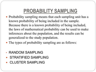 PROBABILITY SAMPLING
 Probability sampling means that each sampling unit has a
known probability of being included in the sample.
Because there is a known probability of being included,
the laws of mathematical probability can be used to make
inferences about the population, and the results can be
generalized to the study population.
 The types of probability sampling are as follows:
• RANDOM SAMPLING
 STRATIFIED SAMPLING
 CLUSTER SAMPLING
 