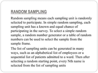 RANDOM SAMPLING
Random sampling means each sampling unit is randomly
selected to participate. In simple random sampling, each
sampling unit has a known and equal chance of
participating in the survey. To select a simple random
sample, a random number generator or a table of random
numbers can be used to select the sample from the
sample frame.
The list of sampling units can be generated in many
ways, such as an alphabetical list of employees or a
sequential list of patients admitted to a ward. Then after
selecting a random starting point, every Nth name is
selected from the list of sampling units
 