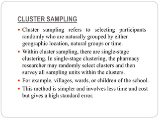 CLUSTER SAMPLING
 Cluster sampling refers to selecting participants
randomly who are naturally grouped by either
geographic location, natural groups or time.
 Within cluster sampling, there are single-stage
clustering. In single-stage clustering, the pharmacy
researcher may randomly select clusters and then
survey all sampling units within the clusters.
 For example, villages, wards, or children of the school.
 This method is simpler and involves less time and cost
but gives a high standard error.
 