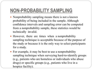 NON-PROBABILITY SAMPLING
 Nonprobability sampling means there is not a known
probability of being included in the sample. Although
confidence intervals and sampling error can be computed
from a nonprobability sample, these statistics would be
technically invalid.
 However, there are times when a nonprobability
sampling technique is acceptable because of the purpose of
the study or because it is the only way to select participants
for a study.
 For example, it may be best to use a nonprobability
sampling technique when surveying hard-to-identify groups
(e.g., patients who are homeless or individuals who abuse
drugs) or specific groups (e.g., patients who live in a
hospice facility).
 