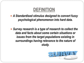 DEFINITION
 A Standardised stimulus designed to convert fuzzy
psychological phenomenon into hard data.
 Survey research is a type of research to collect the
data and facts about some certain situations or
issues from the target populations existing in
surroundings having relevance to the nature of
study.
 