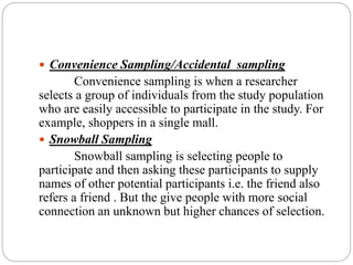  Convenience Sampling/Accidental sampling
Convenience sampling is when a researcher
selects a group of individuals from the study population
who are easily accessible to participate in the study. For
example, shoppers in a single mall.
 Snowball Sampling
Snowball sampling is selecting people to
participate and then asking these participants to supply
names of other potential participants i.e. the friend also
refers a friend . But the give people with more social
connection an unknown but higher chances of selection.
 