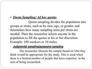  Quota Sampling/ Ad hoc quotas
Quota sampling divides the population into
groups or strata, such as by race, age, or gender, and
determines how many sampling units per strata are
needed .Then the researcher selects anyone in the
population to fill the quotas at his or her discretion.
Example: 100 smokers or 10 males.
• Judgmental sampling/purposive sampling
The researcher chooses the sample based on who they
think would be appropriate for the study. This is used when
there is a limited number of people that have expertise in the
area of being researched.
 