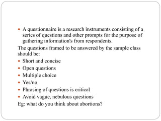  A questionnaire is a research instruments consisting of a
series of questions and other prompts for the purpose of
gathering information's from respondents.
The questions framed to be answered by the sample class
should be:
 Short and concise
 Open questions
 Multiple choice
 Yes/no
 Phrasing of questions is critical
 Avoid vague, nebulous questions
Eg: what do you think about abortions?
 