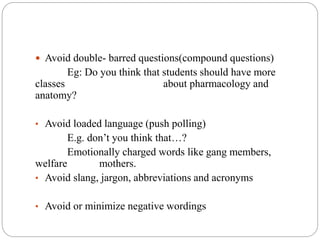  Avoid double- barred questions(compound questions)
Eg: Do you think that students should have more
classes about pharmacology and
anatomy?
• Avoid loaded language (push polling)
E.g. don’t you think that…?
Emotionally charged words like gang members,
welfare mothers.
• Avoid slang, jargon, abbreviations and acronyms
• Avoid or minimize negative wordings
 