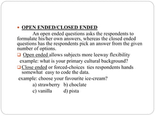  OPEN ENDED/CLOSED ENDED
An open ended questions asks the respondents to
formulate his/her own answers, whereas the closed ended
questions has the respondents pick an answer from the given
number of options.
 Open ended allows subjects more leeway flexibility
example: what is your primary cultural background?
 Close ended or forced-choices ties respondents hands
somewhat easy to code the data.
example: choose your favourite ice-cream?
a) strawberry b) choclate
c) vanilla d) pista
 