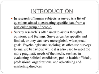 INTRODUCTION
 In research of human subjects, a survey is a list of
questions aimed at extracting specific data from a
particular group of people.
 Survey research is often used to assess thoughts,
opinions, and feelings. Surveys can be specific and
limited, or they can have more global, widespread
goals. Psychologist and sociologists often use surveys
to analyse behaviour, while it is also used to meet the
more pragmatic needs of the media, such as, in
evaluating political candidates, public health officials,
professional organizations, and advertising and
marketing directors
 