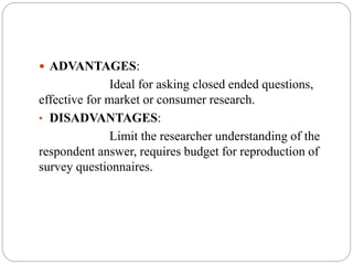  ADVANTAGES:
Ideal for asking closed ended questions,
effective for market or consumer research.
• DISADVANTAGES:
Limit the researcher understanding of the
respondent answer, requires budget for reproduction of
survey questionnaires.
 