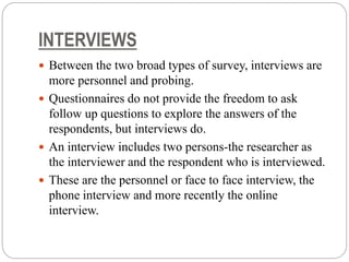 INTERVIEWS
 Between the two broad types of survey, interviews are
more personnel and probing.
 Questionnaires do not provide the freedom to ask
follow up questions to explore the answers of the
respondents, but interviews do.
 An interview includes two persons-the researcher as
the interviewer and the respondent who is interviewed.
 These are the personnel or face to face interview, the
phone interview and more recently the online
interview.
 