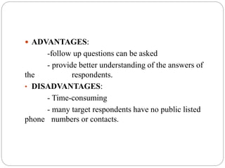  ADVANTAGES:
-follow up questions can be asked
- provide better understanding of the answers of
the respondents.
• DISADVANTAGES:
- Time-consuming
- many target respondents have no public listed
phone numbers or contacts.
 