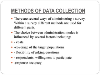 METHODS OF DATA COLLECTION
 There are several ways of administering a survey.
Within a survey different methods are used for
different parts.
 The choice between administration modes is
influenced by several factors including:
 - costs
 -coverage of the target populations
 - flexibility of asking questions
 - respondents; willingness to participate
 -response accuracy
 