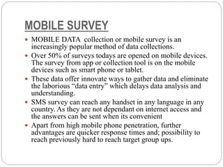 MOBILE SURVEY
 MOBILE DATA collection or mobile survey is an
increasingly popular method of data collections.
 Over 50% of surveys todays are opened on mobile devices.
The survey from app or collection tool is on the mobile
devices such as smart phone or tablet.
 These data offer innovate ways to gather data and eliminate
the laborious “data entry” which delays data analysis and
understanding.
 SMS survey can reach any handset in any language in any
country. As they are not dependant on internet access and
the answers can be sent when its convenient
 Apart from high mobile phone penetration, further
advantages are quicker response times and; possibility to
reach previously hard to reach target group ups.
 
