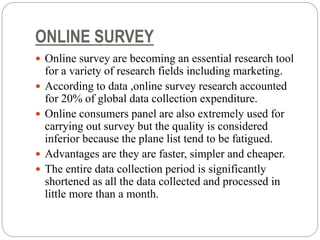 ONLINE SURVEY
 Online survey are becoming an essential research tool
for a variety of research fields including marketing.
 According to data ,online survey research accounted
for 20% of global data collection expenditure.
 Online consumers panel are also extremely used for
carrying out survey but the quality is considered
inferior because the plane list tend to be fatigued.
 Advantages are they are faster, simpler and cheaper.
 The entire data collection period is significantly
shortened as all the data collected and processed in
little more than a month.
 