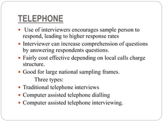 TELEPHONE
 Use of interviewers encourages sample person to
respond, leading to higher response rates
 Interviewer can increase comprehension of questions
by answering respondents questions.
 Fairly cost effective depending on local calls charge
structure.
 Good for large national sampling frames.
Three types:
 Traditional telephone interviews
 Computer assisted telephone dialling
 Computer assisted telephone interviewing.
 