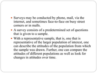  Surveys may be conducted by phone, mail, via the
internet, and sometimes face-to-face on busy street
corners or in malls.
 A survey consists of a predetermined set of questions
that is given to a sample.
 With a representative sample, that is, one that is
representative of the larger population of interest, one
can describe the attitudes of the population from which
the sample was drawn. Further, one can compare the
attitudes of different populations as well as look for
changes in attitudes over time.
 