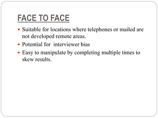 FACE TO FACE
 Suitable for locations where telephones or mailed are
not developed remote areas.
 Potential for interviewer bias
 Easy to manipulate by completing multiple times to
skew results.
 