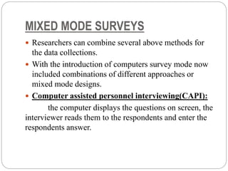 MIXED MODE SURVEYS
 Researchers can combine several above methods for
the data collections.
 With the introduction of computers survey mode now
included combinations of different approaches or
mixed mode designs.
 Computer assisted personnel interviewing(CAPI):
the computer displays the questions on screen, the
interviewer reads them to the respondents and enter the
respondents answer.
 