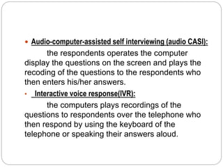  Audio-computer-assisted self interviewing (audio CASI):
the respondents operates the computer
display the questions on the screen and plays the
recoding of the questions to the respondents who
then enters his/her answers.
• Interactive voice response(IVR):
the computers plays recordings of the
questions to respondents over the telephone who
then respond by using the keyboard of the
telephone or speaking their answers aloud.
 