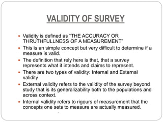 VALIDITY OF SURVEY
 Validity is defined as “THE ACCURACY OR
THRUTHFULLNESS OF A MEASUREMENT”
 This is an simple concept but very difficult to determine if a
measure is valid.
 The definition that rely here is that, that a survey
represents what it intends and claims to represent.
 There are two types of validity: Internal and External
validity
 External validity refers to the validity of the survey beyond
study that is its generalizability both to the populations and
across context.
 Internal validity refers to rigours of measurement that the
concepts one sets to measure are actually measured.
•
 
