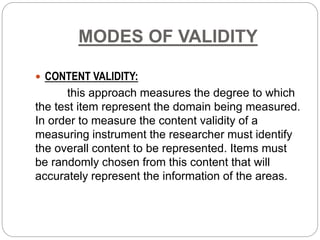 MODES OF VALIDITY
 CONTENT VALIDITY:
this approach measures the degree to which
the test item represent the domain being measured.
In order to measure the content validity of a
measuring instrument the researcher must identify
the overall content to be represented. Items must
be randomly chosen from this content that will
accurately represent the information of the areas.
 