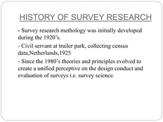 HISTORY OF SURVEY RESEARCH
- Survey research methology was initially developed
during the 1920’s.
- Civil servant at trailer park, collecting census
data,Netherlands,1925
- Since the 1980’s theories and principles evolved to
create a unified perceptive on the design conduct and
evaluation of surveys i.e. survey science.
 