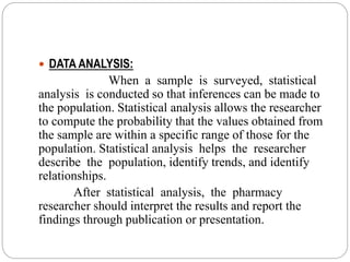  DATA ANALYSIS:
When a sample is surveyed, statistical
analysis is conducted so that inferences can be made to
the population. Statistical analysis allows the researcher
to compute the probability that the values obtained from
the sample are within a specific range of those for the
population. Statistical analysis helps the researcher
describe the population, identify trends, and identify
relationships.
After statistical analysis, the pharmacy
researcher should interpret the results and report the
findings through publication or presentation.
 