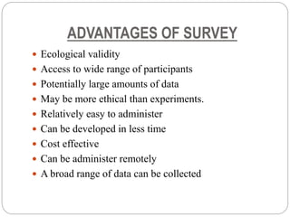 ADVANTAGES OF SURVEY
 Ecological validity
 Access to wide range of participants
 Potentially large amounts of data
 May be more ethical than experiments.
 Relatively easy to administer
 Can be developed in less time
 Cost effective
 Can be administer remotely
 A broad range of data can be collected
 