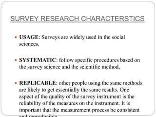 SURVEY RESEARCH CHARACTERSTICS
 USAGE: Surveys are widely used in the social
sciences.
 SYSTEMATIC: follow specific procedures based on
the survey science and the scientific method,
 REPLICABLE: other people using the same methods
are likely to get essentially the same results. One
aspect of the quality of the survey instrument is the
reliability of the measures on the instrument. It is
important that the measurement process be consistent
 