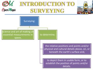 Surveying:
Science and art of making all
essential measurements in
space,
to determine;
the relative positions and points and/or
physical and cultural details above, on, or
beneath the earth's surface and,
to depict them in usable form, or to
establish the position of points and/or
details.
 