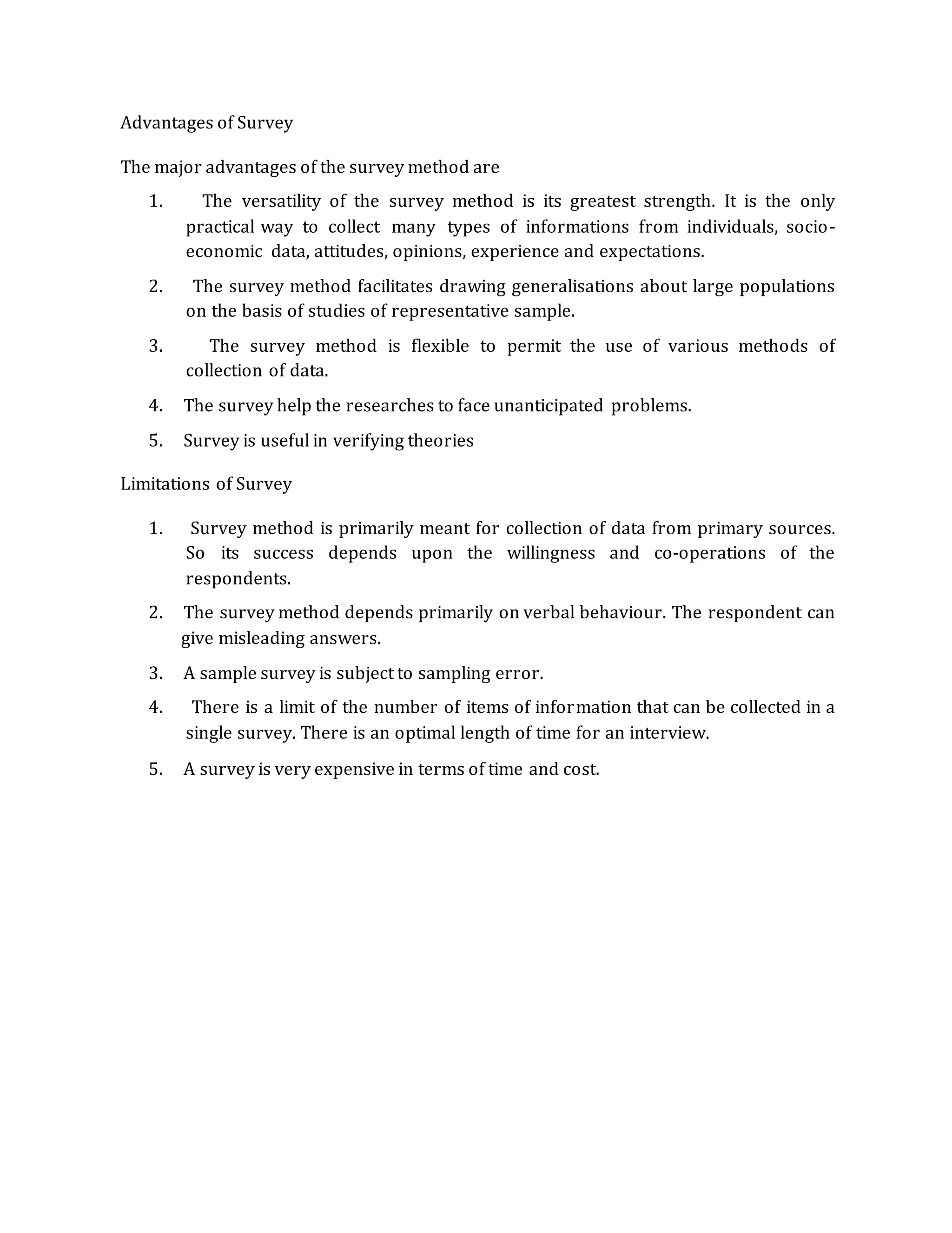 Advantages of Survey
The major advantages of the survey method are
1. The versatility of the survey method is its greatest strength. It is the only
practical way to collect many types of informations from individuals, socio-
economic data, attitudes, opinions, experience and expectations.
2. The survey method facilitates drawing generalisations about large populations
on the basis of studies of representative sample.
3. The survey method is flexible to permit the use of various methods of
collection of data.
4. The survey help the researches to face unanticipated problems.
5. Survey is useful in verifying theories
Limitations of Survey
1. Survey method is primarily meant for collection of data from primary sources.
So its success depends upon the willingness and co-operations of the
respondents.
2. The survey method depends primarily on verbal behaviour. The respondent can
give misleading answers.
3. A sample survey is subject to sampling error.
4. There is a limit of the number of items of information that can be collected in a
single survey. There is an optimal length of time for an interview.
5. A survey is very expensive in terms of time and cost.
 