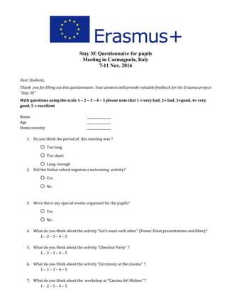 Stay 3E Questionnaire for pupils
Meeting in Carmagnola, Italy
7-11 Nov. 2016
Dear Students,
Thank you for filling out this questionnaire. Your answers will provide valuable feedback for the Erasmus project
“Stay 3E”
With questions using the scale 1 – 2 – 3 – 4 – 5 please note that 1 = very bad, 2= bad, 3=good, 4= very
good, 5 = excellent
Name ________________
Age ________________
Home country ________________
1. Do you think the period of this meeting was ?
o Too long
o Too short
o Long enough
2. Did the Italian school organise a welcoming activity?
o Yes
o No
3. Were there any special events organised for the pupils?
o Yes
o No
4. What do you think about the activity “Let’s meet each other” (Power Point presentations and films)?
1 – 2 – 3 – 4 – 5
5. What do you think about the activity “Chestnut Party” ?
1 – 2 – 3 – 4 – 5
6. What do you think about the activity “Ceremony at the cinema” ?
1 – 2 – 3 – 4 – 5
7. What do you think about the workshop at “Cascina del Mulino” ?
1 – 2 – 3 – 4 – 5
 