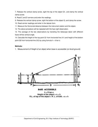 Department of Civil Engineering, B.V. Raju Institute of Technology (BVRIT)
7. Release the vertical clamp screw, sight the top of the object Q1, and clamp the vertical
clamp screw.
8. Read C and D verniers and enter the readings.
9. Release the vertical clamp screw, sight the bottom of the object Q, and clamp the screw.
10. Read vernier readings and enter in the tabular form.
11. Measure the Horizontal distance between the instrument station and the object.
12. The above procedure will be repeated with the face right observation.
13. The average of the two observations by transiting the telescope taken with different
faces will be vertical angle.
14. Calculate the height of the top point Q1 from horizontal line (h1) and height of the bottom
point Q0 from horizontal line (h2) by using formula h = d tan α
Methods:
1. Measurement of Height of an object when base is accessible (on level ground)
h = D tan α
Height of the object = s + h
R.L. of top of the object = R. L. of B.M. + s + h
 