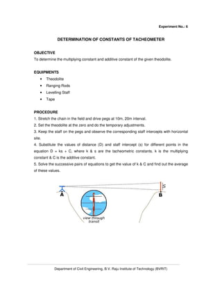 Department of Civil Engineering, B.V. Raju Institute of Technology (BVRIT)
Experiment No.: 6
DETERMINATION OF CONSTANTS OF TACHEOMETER
OBJECTIVE
To determine the multiplying constant and additive constant of the given theodolite.
EQUIPMENTS
• Theodolite
• Ranging Rods
• Levelling Staff
• Tape
PROCEDURE
1. Stretch the chain in the field and drive pegs at 10m, 20m interval.
2. Set the theodolite at the zero and do the temporary adjustments.
3. Keep the staff on the pegs and observe the corresponding staff intercepts with horizontal
site.
4. Substitute the values of distance (D) and staff intercept (s) for different points in the
equation D = ks + C, where k & s are the tacheometric constants. k is the multiplying
constant & C is the additive constant.
5. Solve the successive pairs of equations to get the value of k & C and find out the average
of these values.
 