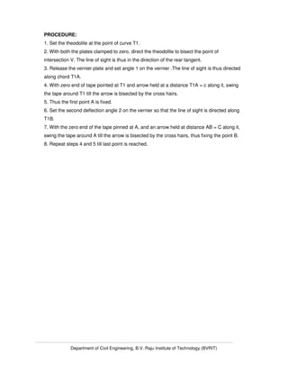 Department of Civil Engineering, B.V. Raju Institute of Technology (BVRIT)
PROCEDURE:
1. Set the theodolite at the point of curve T1.
2. With both the plates clamped to zero, direct the theodolite to bisect the point of
intersection V. The line of sight is thus in the direction of the rear tangent.
3. Release the vernier plate and set angle 1 on the vernier .The line of sight is thus directed
along chord T1A.
4. With zero end of tape pointed at T1 and arrow held at a distance T1A = c along it, swing
the tape around T1 till the arrow is bisected by the cross hairs.
5. Thus the first point A is fixed.
6. Set the second deflection angle 2 on the vernier so that the line of sight is directed along
T1B.
7. With the zero end of the tape pinned at A, and an arrow held at distance AB = C along it,
swing the tape around A till the arrow is bisected by the cross hairs, thus fixing the point B.
8. Repeat steps 4 and 5 till last point is reached.
 