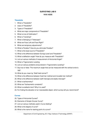 Department of Civil Engineering, B.V. Raju Institute of Technology (BVRIT)
SURVEYING LAB II
VIVA VOCE
Theodolite
1. What is Theodolite?
2. Uses of Theodolite?
3. Types of Theodolite?
4. What are major components of Theodolite?
5. What is Line of Collimation?
6. What is Transiting?
7. What is Swinging of Telescope?
8. What are Face Left and Face Right?
9. What are temporary adjustments?
10. What is Parallax? How do you eliminate Parallax?
11. What is the least count of Theodolite?
12. What is the difference between Dumpy Level and Theodolite?
13. What is deflection angle? How do you measure with Theodolite?
14. List out various methods of measurement of Horizontal Angle?
15. What is Trigonometric Leveling
16. List out various problems encountered in Trigonometric Leveling?
17. Say true or false: The maximum angle that can be measured with the vertical circle is
180o
.
18. What do you mean by “Staff held normal”?
19. What is the difference between fixed hair method and movable hair method?
20. What is the difference between staff intercept and stadia intercept?
21. What is tacheometry?
22. What are Tacheometric constants?
23. What is anallactic lens? Why it is used?
24. For finding the elevation of an inaccessible object, which survey will you recommend?
Curves
25. Types of Horizontal Curves?
26. Elements of Simple Circular Curve?
27. List out various methods used in Curve Setting?
28. What is the degree of curve?
29. What is the name for starting point of a curve?
 