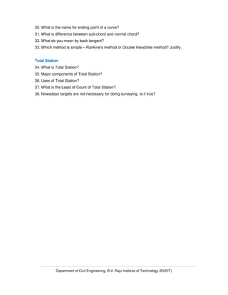 Department of Civil Engineering, B.V. Raju Institute of Technology (BVRIT)
30. What is the name for ending point of a curve?
31. What is difference between sub-chord and normal chord?
32. What do you mean by back tangent?
33. Which method is simple – Rankine’s method or Double theodolite method? Justify.
Total Station
34. What is Total Station?
35. Major components of Total Station?
36. Uses of Total Station?
37. What is the Least of Count of Total Station?
38. Nowadays targets are not necessary for doing surveying. Is it true?
 