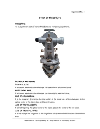 Department of Civil Engineering, B.V. Raju Institute of Technology (BVRIT)
Experiment No.: 1
STUDY OF THEODOLITE
OBJECTIVE:
To study different parts of transit Theodolite and Temporary adjustments.
DEFINITON AND TERMS
VERTICAL AXIS:
It is the axis about which the telescope can be rotated in a horizontal plane.
HORIZONTAL AXIS:
It is the axis about which the telescope can be rotated in a vertical plane.
LINE OF COLLINATION:
It is the imaginary line joining the intersection of the cross hairs of the diaphragm to the
optical center of the object glass and its continuation.
AXIS OF THE TELESCOPE:
It is the line joining the optical center of the object glass to the center of the eye-piece.
AXIS OF THE LEVEL TUBE:
It is the straight line tangential to the longitudinal curve of the level tube at the center of the
tube.
 